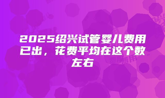 2025绍兴试管婴儿费用已出，花费平均在这个数左右