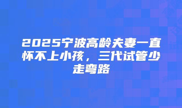 2025宁波高龄夫妻一直怀不上小孩,三代试管少走弯路