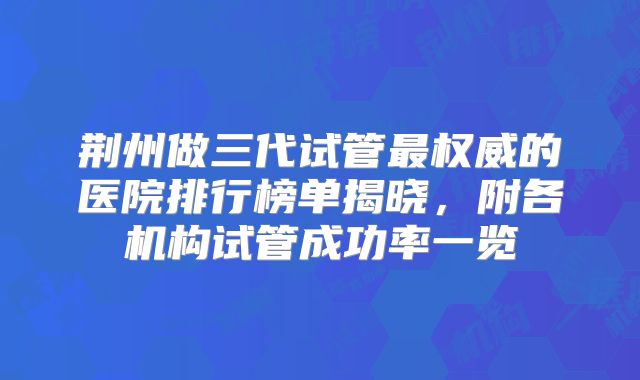 荆州做三代试管最权威的医院排行榜单揭晓，附各机构试管成功率一览