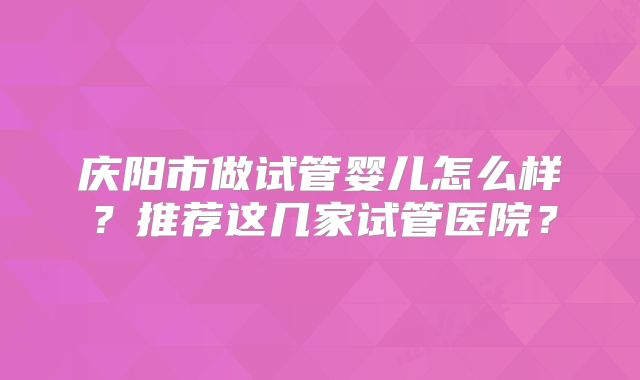 庆阳市做试管婴儿怎么样？推荐这几家试管医院？