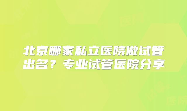北京哪家私立医院做试管出名？专业试管医院分享