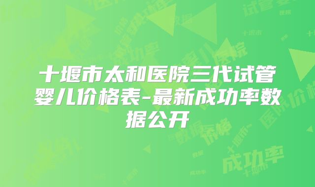 十堰市太和医院三代试管婴儿价格表-最新成功率数据公开