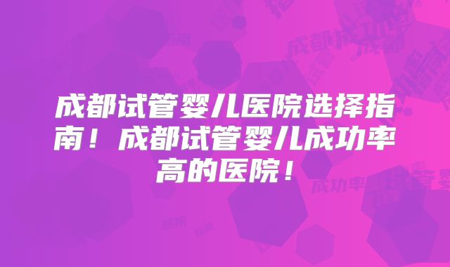 成都试管婴儿医院选择指南!成都试管婴儿成功率高的医院!