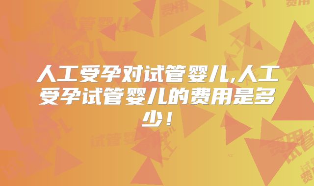 人工受孕对试管婴儿,人工受孕试管婴儿的费用是多少！
