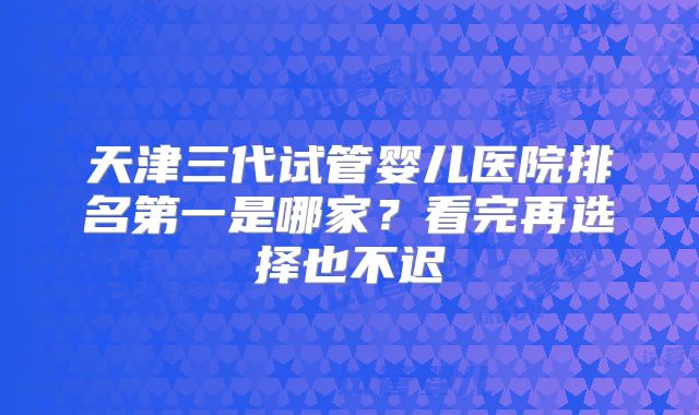 天津三代试管婴儿医院排名第一是哪家？看完再选择也不迟