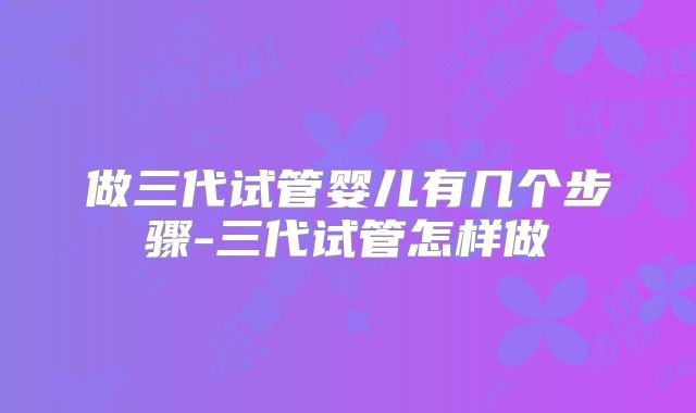 做三代试管婴儿有几个步骤-三代试管怎样做
