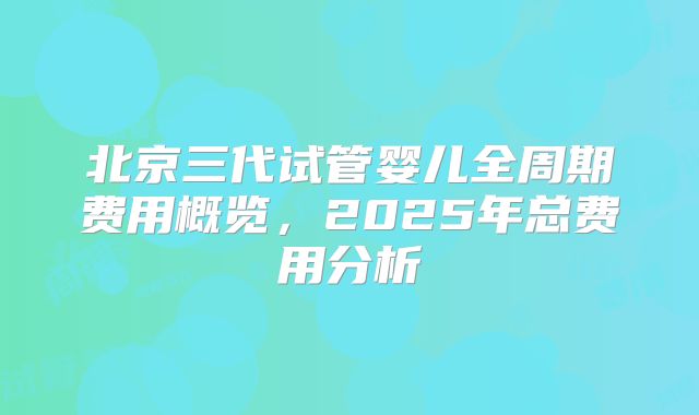 北京三代试管婴儿全周期费用概览，2025年总费用分析