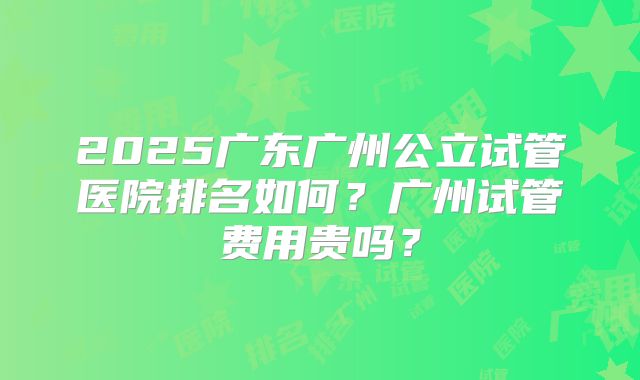 2025广东广州公立试管医院排名如何？广州试管费用贵吗？