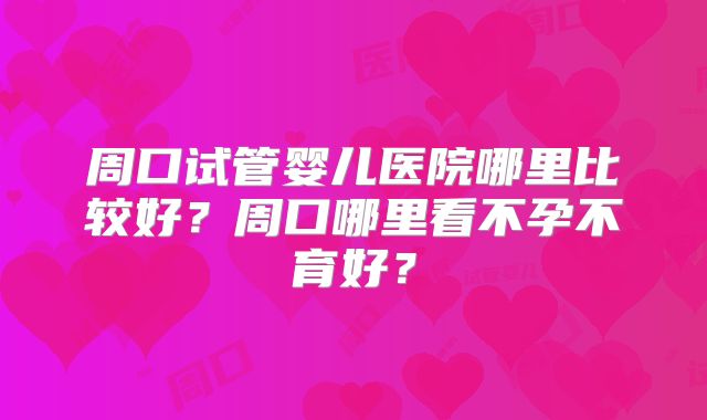 周口试管婴儿医院哪里比较好？周口哪里看不孕不育好？