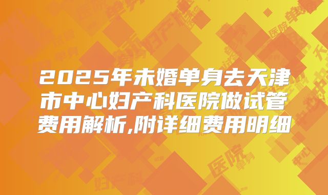 2025年未婚单身去天津市中心妇产科医院做试管费用解析,附详细费用明细