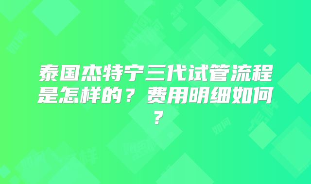 泰国杰特宁三代试管流程是怎样的？费用明细如何？