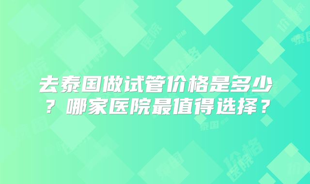 去泰国做试管价格是多少？哪家医院最值得选择？