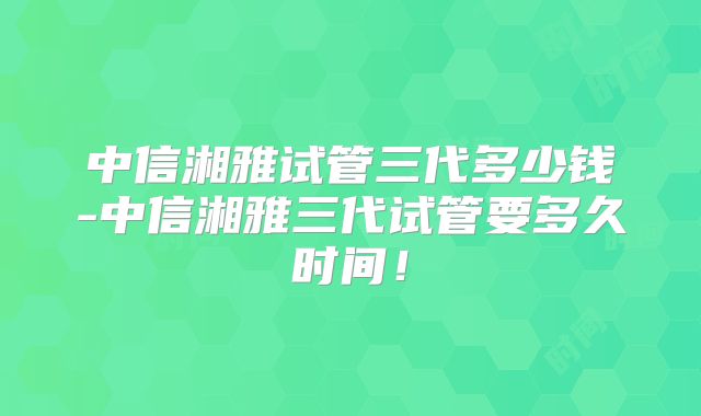 中信湘雅试管三代多少钱-中信湘雅三代试管要多久时间!