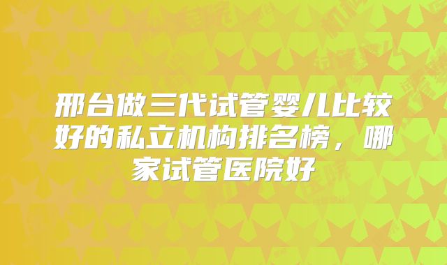邢台做三代试管婴儿比较好的私立机构排名榜，哪家试管医院好