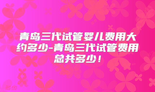 青岛三代试管婴儿费用大约多少-青岛三代试管费用总共多少！