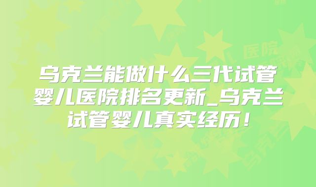 乌克兰能做什么三代试管婴儿医院排名更新_乌克兰试管婴儿真实经历!
