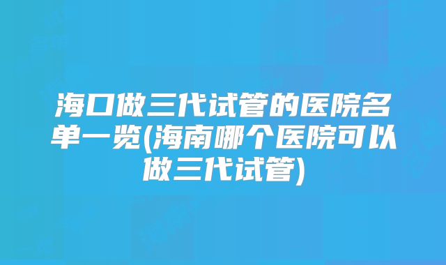 海口做三代试管的医院名单一览(海南哪个医院可以做三代试管)