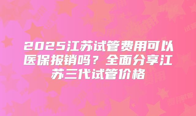 2025江苏试管费用可以医保报销吗？全面分享江苏三代试管价格