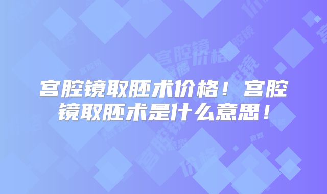 宫腔镜取胚术价格！宫腔镜取胚术是什么意思！