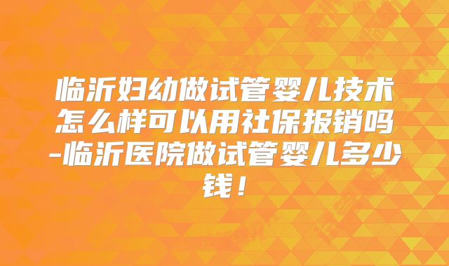 临沂妇幼做试管婴儿技术怎么样可以用社保报销吗-临沂医院做试管婴儿多少钱！