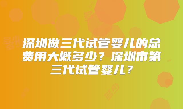 深圳做三代试管婴儿的总费用大概多少?深圳市第三代试管婴儿?
