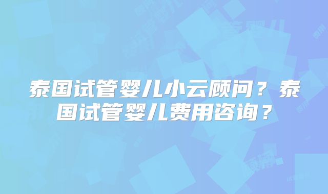 泰国试管婴儿小云顾问？泰国试管婴儿费用咨询？