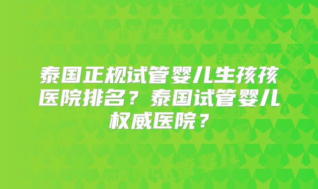 泰国正规试管婴儿生孩孩医院排名?泰国试管婴儿权威医院?
