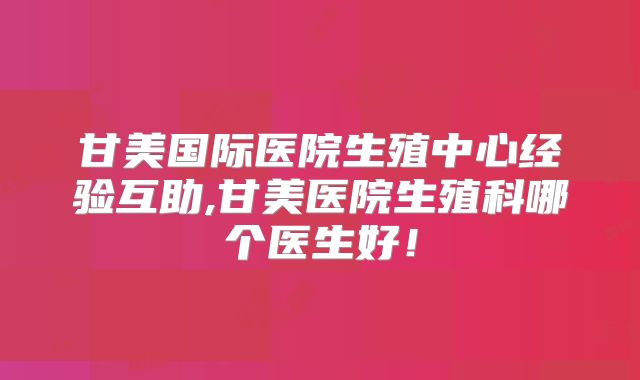 甘美国际医院生殖中心经验互助,甘美医院生殖科哪个医生好！