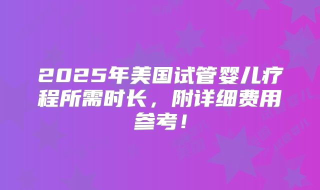 2025年美国试管婴儿疗程所需时长，附详细费用参考！