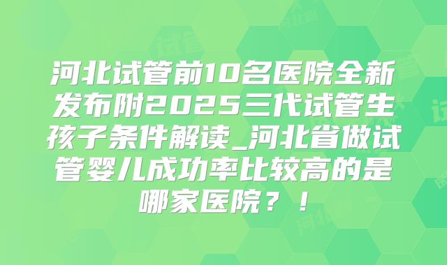 河北试管前10名医院全新发布附2025三代试管生孩子条件解读_河北省做试管婴儿成功率比较高的是哪家医院?!