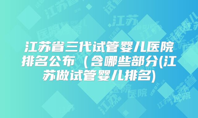 江苏省三代试管婴儿医院排名公布（含哪些部分(江苏做试管婴儿排名)
