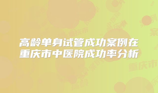 高龄单身试管成功案例在重庆市中医院成功率分析