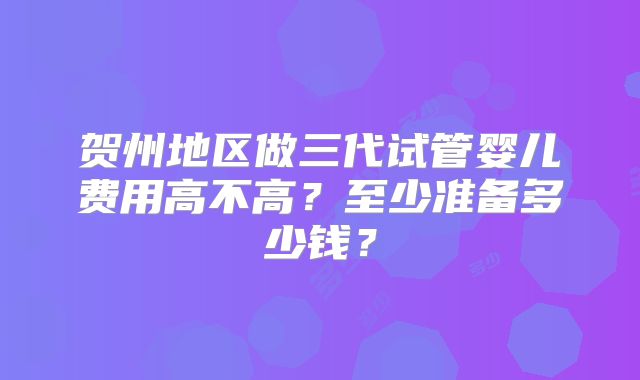 贺州地区做三代试管婴儿费用高不高?至少准备多少钱?