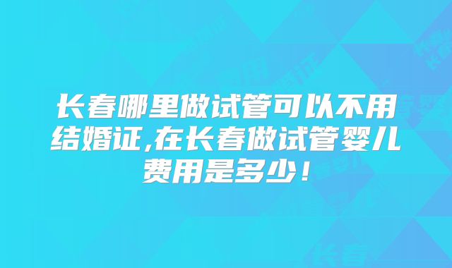 长春哪里做试管可以不用结婚证,在长春做试管婴儿费用是多少！