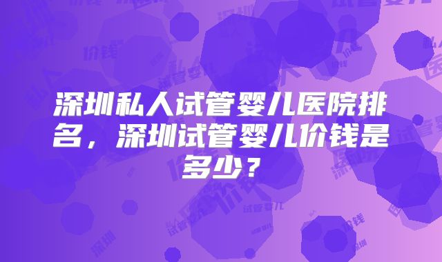 深圳私人试管婴儿医院排名,深圳试管婴儿价钱是多少?