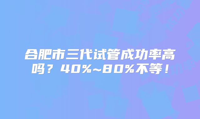 合肥市三代试管成功率高吗?40%~80%不等!
