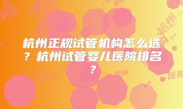 杭州正规试管机构怎么选？杭州试管婴儿医院排名？