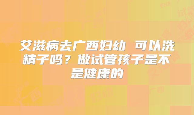 艾滋病去广西妇幼 可以洗精子吗？做试管孩子是不是健康的