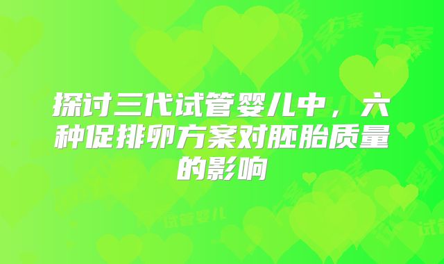 探讨三代试管婴儿中，六种促排卵方案对胚胎质量的影响
