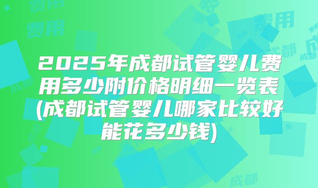 2025年成都试管婴儿费用多少附价格明细一览表(成都试管婴儿哪家比较好能花多少钱)
