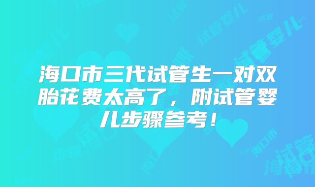 海口市三代试管生一对双胎花费太高了,附试管婴儿步骤参考!