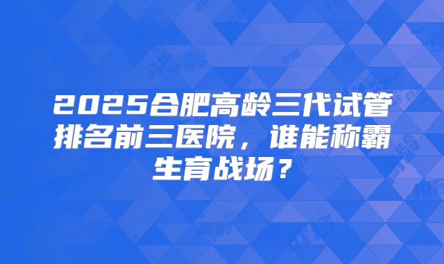 2025合肥高龄三代试管排名前三医院，谁能称霸生育战场？