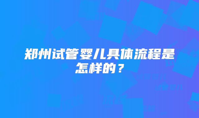郑州试管婴儿具体流程是怎样的?