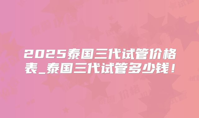 2025泰国三代试管价格表_泰国三代试管多少钱！