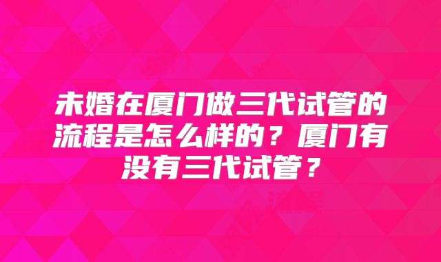 未婚在厦门做三代试管的流程是怎么样的?厦门有没有三代试管?