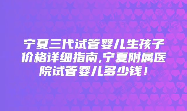 宁夏三代试管婴儿生孩子价格详细指南,宁夏附属医院试管婴儿多少钱！