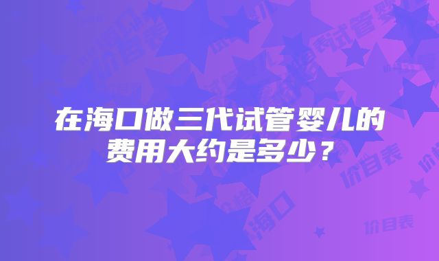 在海口做三代试管婴儿的费用大约是多少？