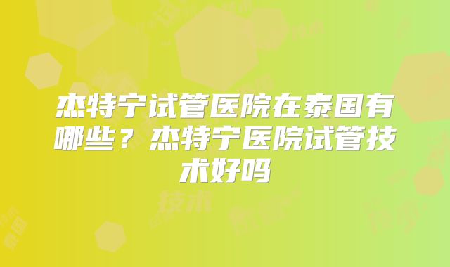 杰特宁试管医院在泰国有哪些？杰特宁医院试管技术好吗