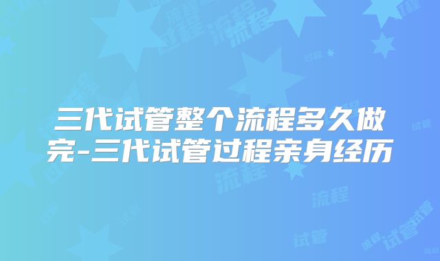 三代试管整个流程多久做完-三代试管过程亲身经历