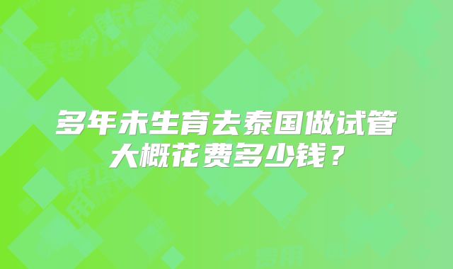 多年未生育去泰国做试管大概花费多少钱?